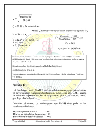 Tercera Unidad Administracion De Operaciones 1 Página 38
√
( )( )
( )
Q = 75.59 ≈ 76 Neumáticos
̅
( )( ) ( )( )
Problema 27
UA Hamburger Hamlet (UAHH) hace un pedido diario de las piezas que utiliza
en mayor volumen (panes para hamburguesa, carne, leche, etc.) UAHH cuenta
su inventario disponible una vez al día y hace su pedido por teléfono, mismo
que llega a las 24 horas.
Determine el número de hamburguesas que UAHH debe pedir en las
condiciones siguientes:
Demanda promedio diaria 600
Desviación estándar de la demanda 100
Probabilidad de servicio deseada 99%
̅
√ √ ( )
Para calcular el valor de Z podemos usar en el programa Excel de Microsoft Office la función
DISTR.NORM.INV donde colocamos en el porciento buscado en decimal con una media de 0 y una
desviación estándar de 1
Ejemplo: para éste ejercicio en cualquier celda de Excel escribimos:
=DISTR.NORM.INV (0.98; 0; 1)
Tambien podemos encontrar la tabla de distribución normal para calcular enl valor de Z en la pág.
745 del libro
Modelo Q. Punto de volver a pedir con un inventario de seguridad
 