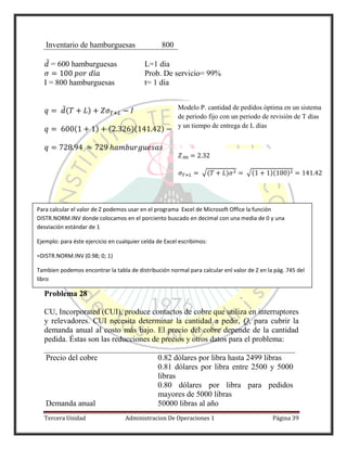 Tercera Unidad Administracion De Operaciones 1 Página 39
Inventario de hamburguesas 800
̅ = 600 hamburguesas L=1 día
Prob. De servicio= 99%
I = 800 hamburguesas t= 1 día
̅( )
( ) ( )( )
Problema 28
CU, Incorporated (CUI), produce contactos de cobre que utiliza en interruptores
y relevadores. CUI necesita determinar la cantidad a pedir, Q, para cubrir la
demanda anual al costo más bajo. El precio del cobre depende de la cantidad
pedida. Éstas son las reducciones de precios y otros datos para el problema:
Precio del cobre 0.82 dólares por libra hasta 2499 libras
0.81 dólares por libra entre 2500 y 5000
libras
0.80 dólares por libra para pedidos
mayores de 5000 libras
Demanda anual 50000 libras al año
√( ) √( )( )
Modelo P. cantidad de pedidos óptima en un sistema
de periodo fijo con un periodo de revisión de T días
y un tiempo de entrega de L días
Para calcular el valor de Z podemos usar en el programa Excel de Microsoft Office la función
DISTR.NORM.INV donde colocamos en el porciento buscado en decimal con una media de 0 y una
desviación estándar de 1
Ejemplo: para éste ejercicio en cualquier celda de Excel escribimos:
=DISTR.NORM.INV (0.98; 0; 1)
Tambien podemos encontrar la tabla de distribución normal para calcular enl valor de Z en la pág. 745 del
libro
 