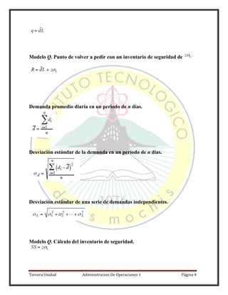 Tercera Unidad Administracion De Operaciones 1 Página 4
Modelo Q. Punto de volver a pedir con un inventario de seguridad de
Demanda promedio diaria en un periodo de n días.
Desviación estándar de la demanda en un periodo de n días.
Desviación estándar de una serie de demandas independientes.
Modelo Q. Cálculo del inventario de seguridad.
 