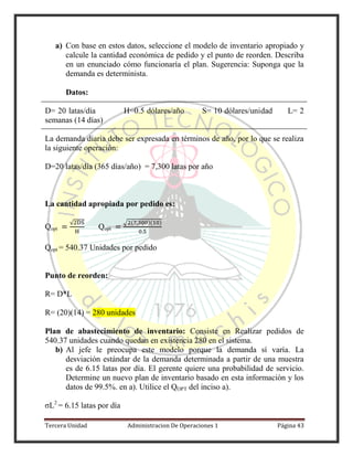 Tercera Unidad Administracion De Operaciones 1 Página 43
a) Con base en estos datos, seleccione el modelo de inventario apropiado y
calcule la cantidad económica de pedido y el punto de reorden. Describa
en un enunciado cómo funcionaría el plan. Sugerencia: Suponga que la
demanda es determinista.
Datos:
D= 20 latas/día H=0.5 dólares/año S= 10 dólares/unidad L= 2
semanas (14 días)
La demanda diaria debe ser expresada en términos de año, por lo que se realiza
la siguiente operación:
D=20 latas/día (365 días/año) = 7,300 latas por año
La cantidad apropiada por pedido es:
Qopt
√
Qopt
√ ( )( )
Qopt = 540.37 Unidades por pedido
Punto de reorden:
R= D*L
R= (20)(14) = 280 unidades
Plan de abastecimiento de inventario: Consiste en Realizar pedidos de
540.37 unidades cuando quedan en existencia 280 en el sistema.
b) Al jefe le preocupa este modelo porque la demanda sí varía. La
desviación estándar de la demanda determinada a partir de una muestra
es de 6.15 latas por día. El gerente quiere una probabilidad de servicio.
Determine un nuevo plan de inventario basado en esta información y los
datos de 99.5%. en a). Utilice el QOPT del inciso a).
σL2
= 6.15 latas por día
 