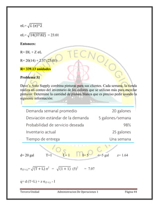 Tercera Unidad Administracion De Operaciones 1 Página 44
σL= √ ( )
σL= √ ( ) = 23.01
Entonces:
R= DL + Z
R= 20(14) + 2.57 (23.01)
R= 339.13 unidades
Problema 31
Dave’s Auto Supply combina pinturas para sus clientes. Cada semana, la tienda
realiza un conteo del inventario de los colores que se utilizan más para mezclar
pinturas. Determine la cantidad de pintura blanca que es preciso pedir usando la
siguiente información:
d= 20 gal T=1 L= 1 I= 5 σ=5 gal z= 1.64
σ(T+L)= √( ) σ2
= √( ) (5)2
= 7.07
q= d (T+L) + z σ(T+L) - I
 