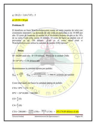 Tercera Unidad Administracion De Operaciones 1 Página 45
q= 20 (2) + 1.64 (7.07) – 5
q= 29.59 ≈ 30 gal
Problema 32
El detallista en línea Watchesforless.com vende un estilo popular de reloj con
cronómetro deportivo. La demanda de este reloj en particular es de 10 000 por
año. El costo de mantener la unidad en el inventario durante un año es de 14%
de su valor. Cada reloj cuesta 24 dólares. El costo de hacer un pedido con el
proveedor es de 150 dólares. ¿Cuál es el costo anual total si
Watchesforless.com utiliza la cantidad de pedido EOQ óptima?
Datos:
D= 10,000 unds/año S=150 dólares Precio de la unidad=24dls
H=24*14% = 3.36 dólares/año
Determinamos la cantidad óptima por pedido:
Qopt
√
Qopt
√ ( )( )
= 944.91 unidades por pedido
Costo total anual por hacer la cantidad óptima de pedido:
CTA= D*C + CO + CA
D*C = 24*10,000 = 240,000
CO= (S)
CA= (H)
CTA= 240,000 + (150) + (3.36) = 243,174.89 dólares al año
 