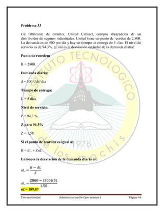 Tercera Unidad Administracion De Operaciones 1 Página 46
Problema 33
Un fabricante de estantes, United Cabinet, compra abrazaderas de un
distribuidor de seguros industriales. United tiene un punto de reorden de 2,800.
La demanda es de 500 por día y hay un tiempo de entrega de 5 días. El nivel de
servicio es de 94.3%. ¿Cuál es la desviación estándar de la demanda diaria?
Punto de reorden:
R = 2800
Demanda diaria:
d = 500 Uds/ dia
Tiempo de entrega:
L = 5 días
Nivel de servicio:
P = 94,3 %
Z para 94.3%
Z = 1,58
Si el punto de reorden es igual a:
R = dL + ZσL
Entonces la desviación de la demanda diaria es:
( )( )
σL= 189,87
 