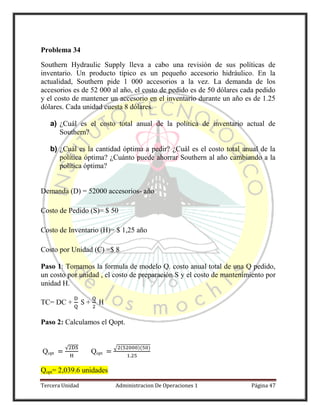 Tercera Unidad Administracion De Operaciones 1 Página 47
Problema 34
Southern Hydraulic Supply lleva a cabo una revisión de sus políticas de
inventario. Un producto típico es un pequeño accesorio hidráulico. En la
actualidad, Southern pide 1 000 accesorios a la vez. La demanda de los
accesorios es de 52 000 al año, el costo de pedido es de 50 dólares cada pedido
y el costo de mantener un accesorio en el inventario durante un año es de 1.25
dólares. Cada unidad cuesta 8 dólares.
a) ¿Cuál es el costo total anual de la política de inventario actual de
Southern?
b) ¿Cuál es la cantidad óptima a pedir? ¿Cuál es el costo total anual de la
política óptima? ¿Cuánto puede ahorrar Southern al año cambiando a la
política óptima?
Demanda (D) = 52000 accesorios- año
Costo de Pedido (S)= $ 50
Costo de Inventario (H)= $ 1,25 año
Costo por Unidad (C) =$ 8
Paso 1: Tomamos la formula de modelo Q. costo anual total de una Q pedido,
un costo por unidad , el costo de preparación S y el costo de mantenimiento por
unidad H.
TC= DC + +
Paso 2: Calculamos el Qopt.
Qopt
√
Qopt
√ ( )( )
Qopt= 2,039.6 unidades
 