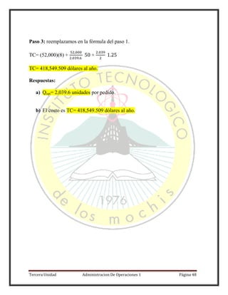 Tercera Unidad Administracion De Operaciones 1 Página 48
Paso 3: reemplazamos en la fórmula del paso 1.
TC= (52,000)(8) + +
TC= 418,549.509 dólares al año.
Respuestas:
a) Qopt= 2,039.6 unidades por pedido.
b) El costo es TC= 418,549.509 dólares al año.
 
