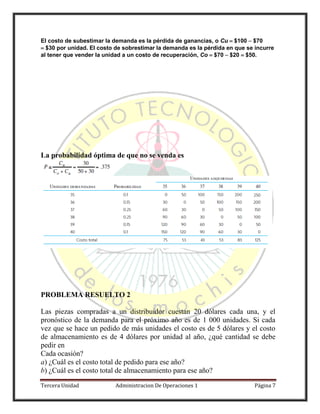 Tercera Unidad Administracion De Operaciones 1 Página 7
El costo de subestimar la demanda es la pérdida de ganancias, o Cu $100 $70
$30 por unidad. El costo de sobrestimar la demanda es la pérdida en que se incurre
al tener que vender la unidad a un costo de recuperación, Co $70 $20 $50.
La probabilidad óptima de que no se venda es
PROBLEMA RESUELTO 2
Las piezas compradas a un distribuidor cuestan 20 dólares cada una, y el
pronóstico de la demanda para el próximo año es de 1 000 unidades. Si cada
vez que se hace un pedido de más unidades el costo es de 5 dólares y el costo
de almacenamiento es de 4 dólares por unidad al año, ¿qué cantidad se debe
pedir en
Cada ocasión?
a) ¿Cuál es el costo total de pedido para ese año?
b) ¿Cuál es el costo total de almacenamiento para ese año?
 