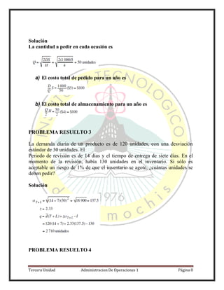Tercera Unidad Administracion De Operaciones 1 Página 8
Solución
La cantidad a pedir en cada ocasión es
a) El costo total de pedido para un año es
b) El costo total de almacenamiento para un año es
PROBLEMA RESUELTO 3
La demanda diaria de un producto es de 120 unidades, con una desviación
estándar de 30 unidades. El
Periodo de revisión es de 14 días y el tiempo de entrega de siete días. En el
momento de la revisión, había 130 unidades en el inventario. Si sólo es
aceptable un riesgo de 1% de que el inventario se agote, ¿cuántas unidades se
deben pedir?
Solución
PROBLEMA RESUELTO 4
 