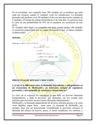 Tercera Unidad Administracion De Operaciones 1 Página 9
En la actualidad, una compañía tiene 200 unidades de un producto que pide
cada dos semanas cuando el vendedor visita las instalaciones. La demanda
promedio del producto es de 20 unidades al día con una desviación estándar de
5 unidades. El tiempo de entrega del producto es de siete días. La gerencia tiene
la meta de una probabilidad de 95% de no quedarse sin existencias de esta
pieza.
El vendedor debe llegar a la compañía esta tarde cuando queden 180 unidades
en existencia (suponiendo que se vendan 20 durante el día). ¿Cuántas unidades
se deben pedir?
Solución
PREGUNTAS DE REPASO Y DISCUSIÓN
1.¿Cuál es la diferencia entre la demanda dependiente e independiente en
un restaurante de McDonald’s, un fabricante integral de copiadoras
personales y una compañía de suministros farmacéuticos?
La clave de la respuesta es, considerar lo que debe ser previsto (demanda
independiente), y dada la previsión, qué demandas, así son creadas para
artículos para encontrar las previsiones (demanda independiente).
McDonald´s, la demanda independiente de diversos artículos puestos a la venta
como BigMac, papas fritas , entre otros. La demanda de McMuffin, por
ejemplo, tiene que ser pronosticada. Considerando la previsión, entonces la
demanda del número de huevos, queso, el tocino canadiense, los molletes, y
 