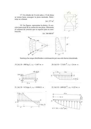 17. Un cilindro de 4 in de radio y 12 de altura
se tornea hasta conseguir la pieza mostrada. Deter-
mine su volumen
Sol. 377 in3
18. Las figuras .representan la planta y la sec-
ción transversal de la cortina de una presa. Determine
el volumen de concreto que se requiere para su cons-
trucción.
Sol. 306 000 ft3
Sustituya las cargas distribuidas a continuación por una sola fuerza concentrada.
19. Sol. R = 900 kg ↓ ; xA = 1.667 m → 20. Sol. R = 7.5 kN ↑ ; xA = 2.6 m →
21. Sol. R = 8.5 kips ↓ ; xA = 0.804 ft → 22. Sol. R = 600 kN ↑ ; xA = 6.25 m →
 