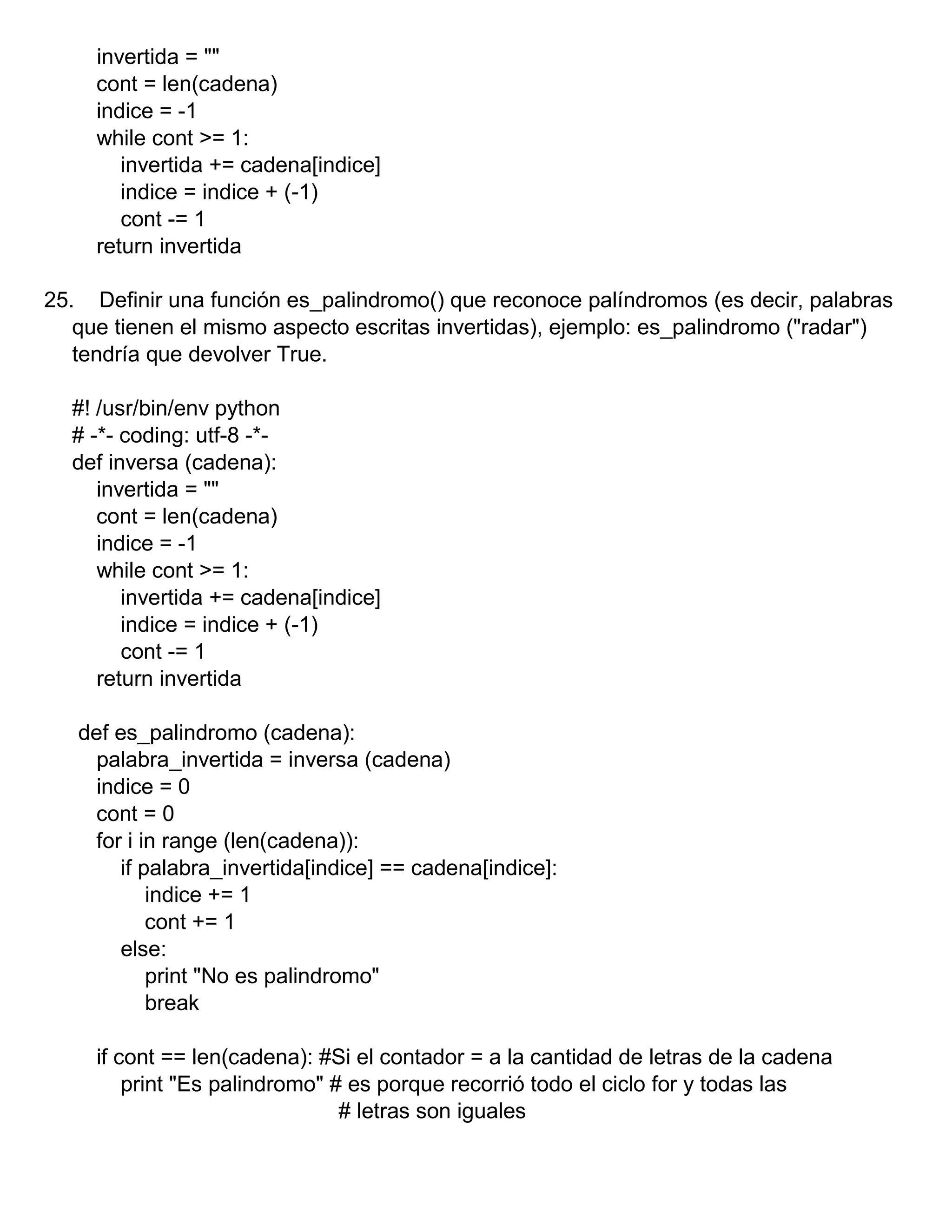 invertida = ""
cont = len(cadena)
indice = -1
while cont >= 1:
invertida += cadena[indice]
indice = indice + (-1)
cont -= 1
return invertida
25. Definir una función es_palindromo() que reconoce palíndromos (es decir, palabras
que tienen el mismo aspecto escritas invertidas), ejemplo: es_palindromo ("radar")
tendría que devolver True.
#! /usr/bin/env python
# -*- coding: utf-8 -*-
def inversa (cadena):
invertida = ""
cont = len(cadena)
indice = -1
while cont >= 1:
invertida += cadena[indice]
indice = indice + (-1)
cont -= 1
return invertida
def es_palindromo (cadena):
palabra_invertida = inversa (cadena)
indice = 0
cont = 0
for i in range (len(cadena)):
if palabra_invertida[indice] == cadena[indice]:
indice += 1
cont += 1
else:
print "No es palindromo"
break
if cont == len(cadena): #Si el contador = a la cantidad de letras de la cadena
print "Es palindromo" # es porque recorrió todo el ciclo for y todas las
# letras son iguales
 