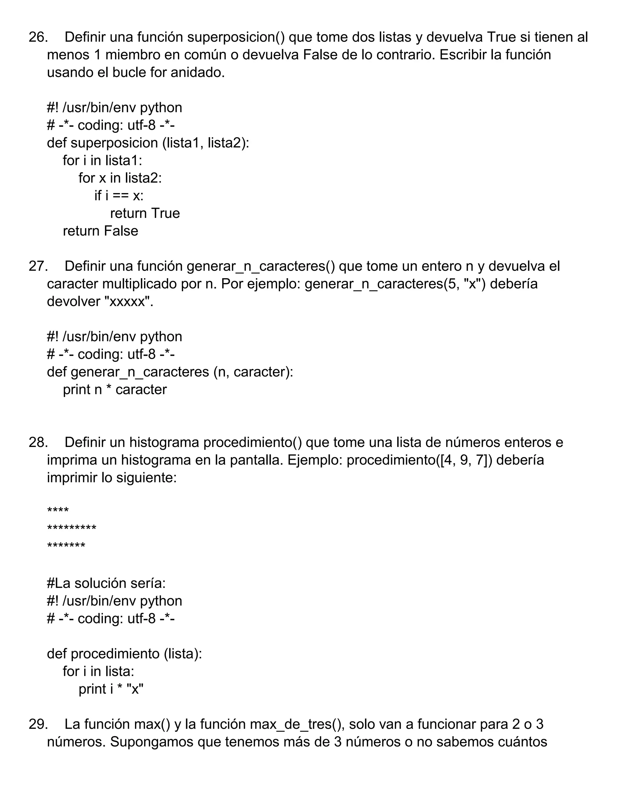 26. Definir una función superposicion() que tome dos listas y devuelva True si tienen al
menos 1 miembro en común o devuelva False de lo contrario. Escribir la función
usando el bucle for anidado.
#! /usr/bin/env python
# -*- coding: utf-8 -*-
def superposicion (lista1, lista2):
for i in lista1:
for x in lista2:
if i == x:
return True
return False
27. Definir una función generar_n_caracteres() que tome un entero n y devuelva el
caracter multiplicado por n. Por ejemplo: generar_n_caracteres(5, "x") debería
devolver "xxxxx".
#! /usr/bin/env python
# -*- coding: utf-8 -*-
def generar_n_caracteres (n, caracter):
print n * caracter
28. Definir un histograma procedimiento() que tome una lista de números enteros e
imprima un histograma en la pantalla. Ejemplo: procedimiento([4, 9, 7]) debería
imprimir lo siguiente:
****
*********
*******
#La solución sería:
#! /usr/bin/env python
# -*- coding: utf-8 -*-
def procedimiento (lista):
for i in lista:
print i * "x"
29. La función max() y la función max_de_tres(), solo van a funcionar para 2 o 3
números. Supongamos que tenemos más de 3 números o no sabemos cuántos
 