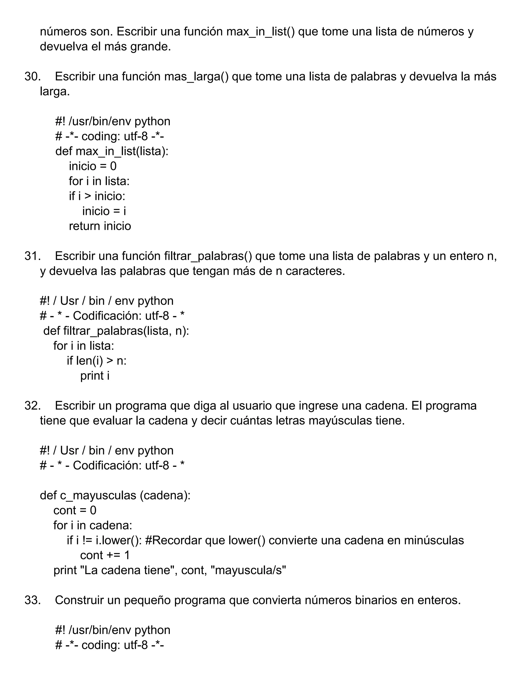 números son. Escribir una función max_in_list() que tome una lista de números y
devuelva el más grande.
30. Escribir una función mas_larga() que tome una lista de palabras y devuelva la más
larga.
#! /usr/bin/env python
# -*- coding: utf-8 -*-
def max_in_list(lista):
inicio = 0
for i in lista:
if i > inicio:
inicio = i
return inicio
31. Escribir una función filtrar_palabras() que tome una lista de palabras y un entero n,
y devuelva las palabras que tengan más de n caracteres.
#! / Usr / bin / env python
# - * - Codificación: utf-8 - *
def filtrar_palabras(lista, n):
for i in lista:
if len(i) > n:
print i
32. Escribir un programa que diga al usuario que ingrese una cadena. El programa
tiene que evaluar la cadena y decir cuántas letras mayúsculas tiene.
#! / Usr / bin / env python
# - * - Codificación: utf-8 - *
def c_mayusculas (cadena):
cont = 0
for i in cadena:
if i != i.lower(): #Recordar que lower() convierte una cadena en minúsculas
cont += 1
print "La cadena tiene", cont, "mayuscula/s"
33. Construir un pequeño programa que convierta números binarios en enteros.
#! /usr/bin/env python
# -*- coding: utf-8 -*-
 