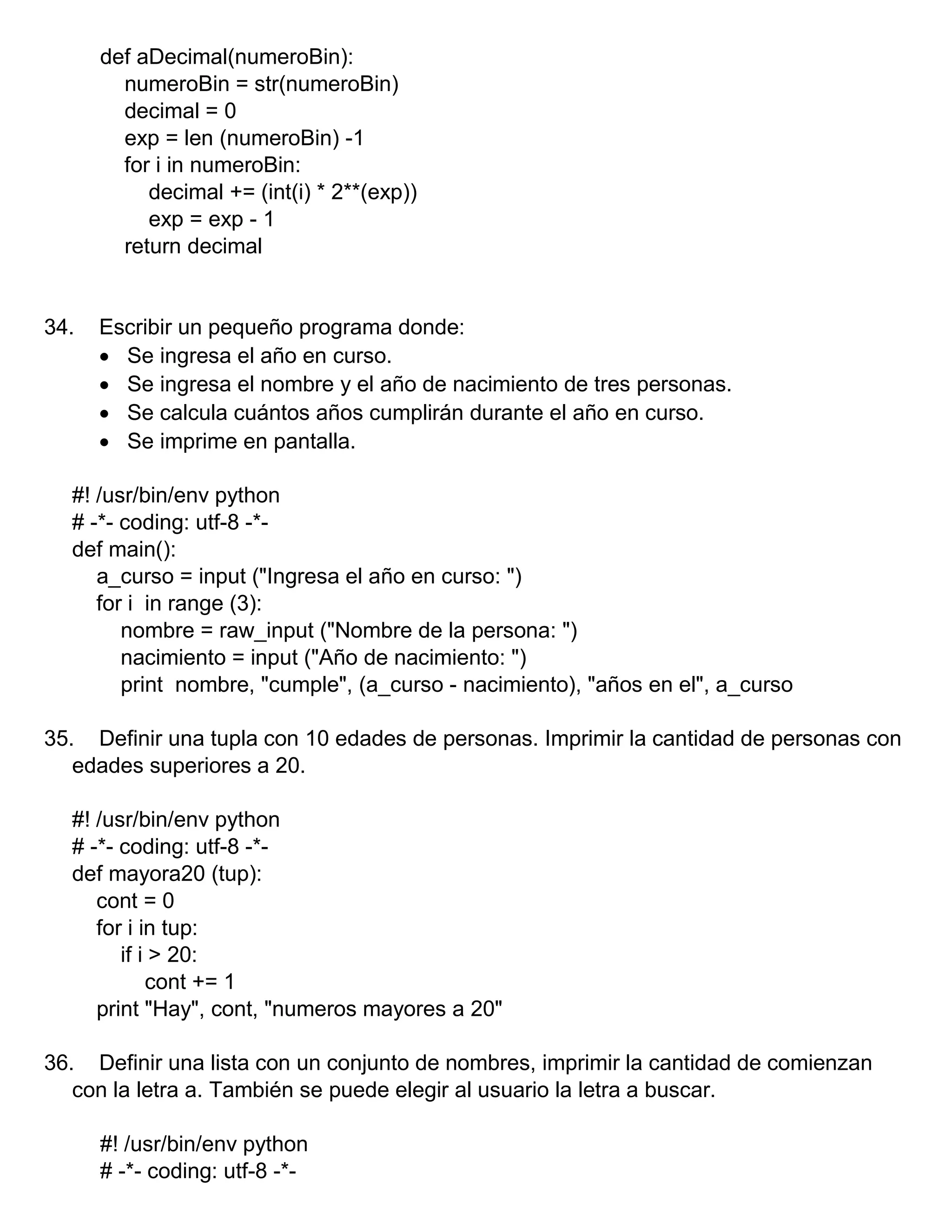 def aDecimal(numeroBin):
numeroBin = str(numeroBin)
decimal = 0
exp = len (numeroBin) -1
for i in numeroBin:
decimal += (int(i) * 2**(exp))
exp = exp - 1
return decimal
34. Escribir un pequeño programa donde:
 Se ingresa el año en curso.
 Se ingresa el nombre y el año de nacimiento de tres personas.
 Se calcula cuántos años cumplirán durante el año en curso.
 Se imprime en pantalla.
#! /usr/bin/env python
# -*- coding: utf-8 -*-
def main():
a_curso = input ("Ingresa el año en curso: ")
for i in range (3):
nombre = raw_input ("Nombre de la persona: ")
nacimiento = input ("Año de nacimiento: ")
print nombre, "cumple", (a_curso - nacimiento), "años en el", a_curso
35. Definir una tupla con 10 edades de personas. Imprimir la cantidad de personas con
edades superiores a 20.
#! /usr/bin/env python
# -*- coding: utf-8 -*-
def mayora20 (tup):
cont = 0
for i in tup:
if i > 20:
cont += 1
print "Hay", cont, "numeros mayores a 20"
36. Definir una lista con un conjunto de nombres, imprimir la cantidad de comienzan
con la letra a. También se puede elegir al usuario la letra a buscar.
#! /usr/bin/env python
# -*- coding: utf-8 -*-
 