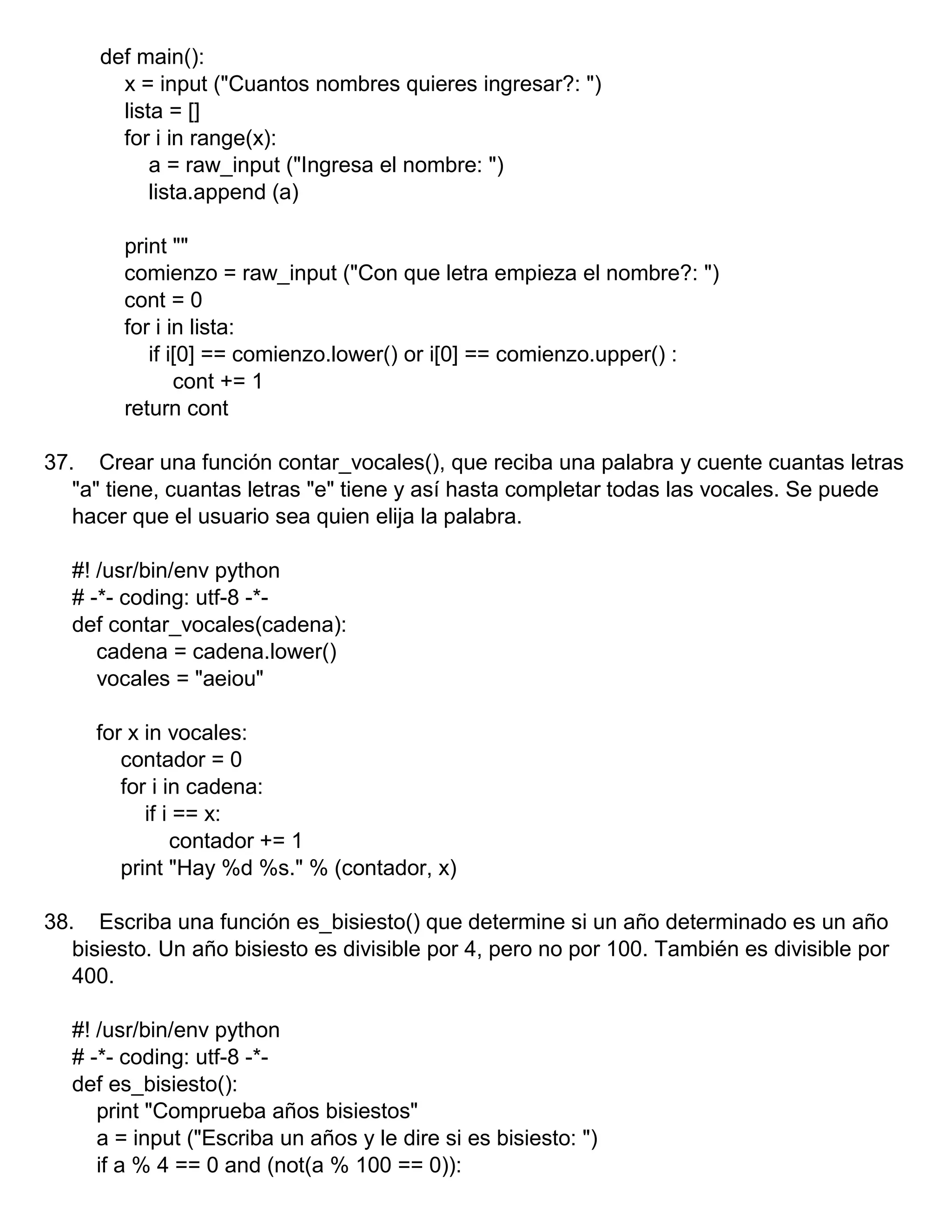 def main():
x = input ("Cuantos nombres quieres ingresar?: ")
lista = []
for i in range(x):
a = raw_input ("Ingresa el nombre: ")
lista.append (a)
print ""
comienzo = raw_input ("Con que letra empieza el nombre?: ")
cont = 0
for i in lista:
if i[0] == comienzo.lower() or i[0] == comienzo.upper() :
cont += 1
return cont
37. Crear una función contar_vocales(), que reciba una palabra y cuente cuantas letras
"a" tiene, cuantas letras "e" tiene y así hasta completar todas las vocales. Se puede
hacer que el usuario sea quien elija la palabra.
#! /usr/bin/env python
# -*- coding: utf-8 -*-
def contar_vocales(cadena):
cadena = cadena.lower()
vocales = "aeiou"
for x in vocales:
contador = 0
for i in cadena:
if i == x:
contador += 1
print "Hay %d %s." % (contador, x)
38. Escriba una función es_bisiesto() que determine si un año determinado es un año
bisiesto. Un año bisiesto es divisible por 4, pero no por 100. También es divisible por
400.
#! /usr/bin/env python
# -*- coding: utf-8 -*-
def es_bisiesto():
print "Comprueba años bisiestos"
a = input ("Escriba un años y le dire si es bisiesto: ")
if a % 4 == 0 and (not(a % 100 == 0)):
 