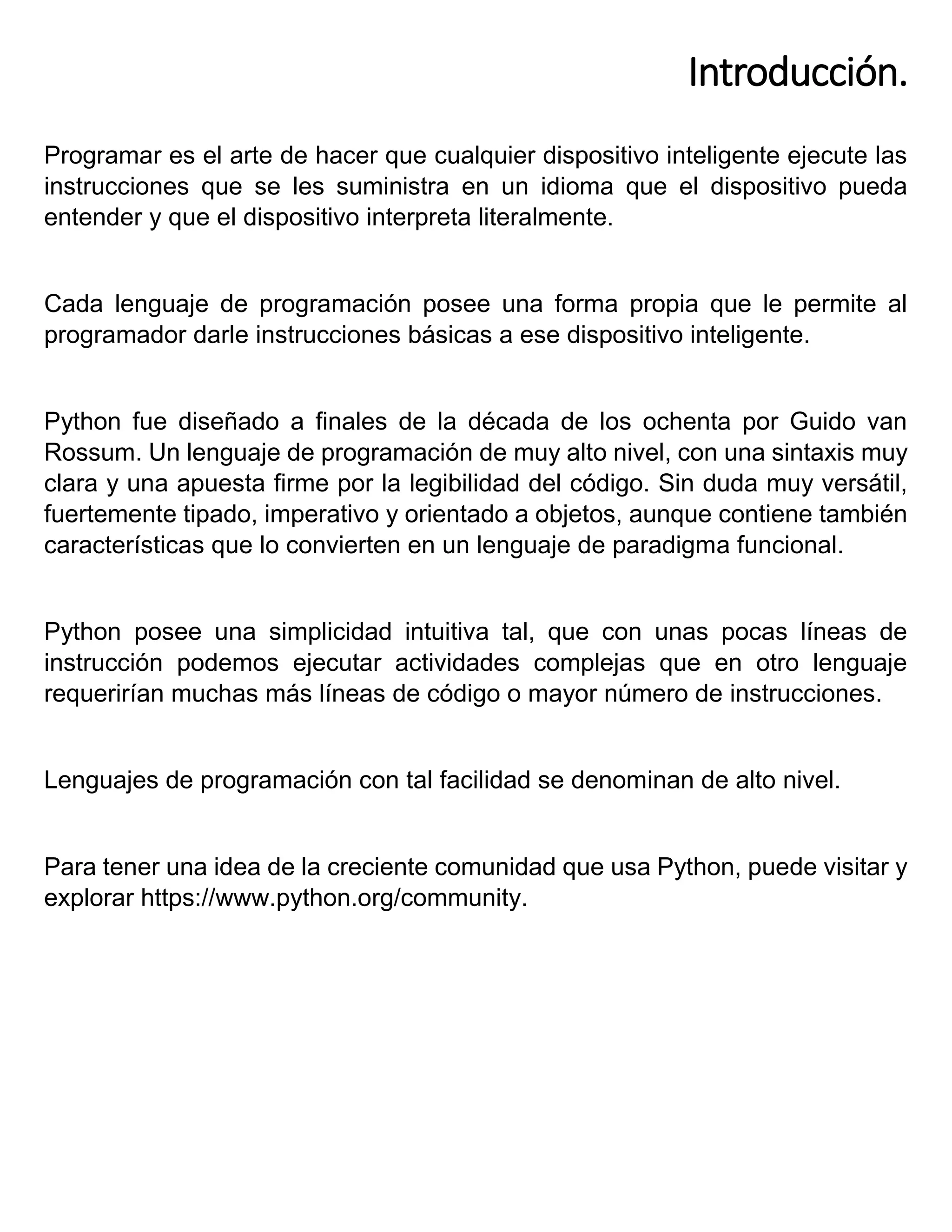Introducción.
Programar es el arte de hacer que cualquier dispositivo inteligente ejecute las
instrucciones que se les suministra en un idioma que el dispositivo pueda
entender y que el dispositivo interpreta literalmente.
Cada lenguaje de programación posee una forma propia que le permite al
programador darle instrucciones básicas a ese dispositivo inteligente.
Python fue diseñado a finales de la década de los ochenta por Guido van
Rossum. Un lenguaje de programación de muy alto nivel, con una sintaxis muy
clara y una apuesta firme por la legibilidad del código. Sin duda muy versátil,
fuertemente tipado, imperativo y orientado a objetos, aunque contiene también
características que lo convierten en un lenguaje de paradigma funcional.
Python posee una simplicidad intuitiva tal, que con unas pocas líneas de
instrucción podemos ejecutar actividades complejas que en otro lenguaje
requerirían muchas más líneas de código o mayor número de instrucciones.
Lenguajes de programación con tal facilidad se denominan de alto nivel.
Para tener una idea de la creciente comunidad que usa Python, puede visitar y
explorar https://www.python.org/community.
 