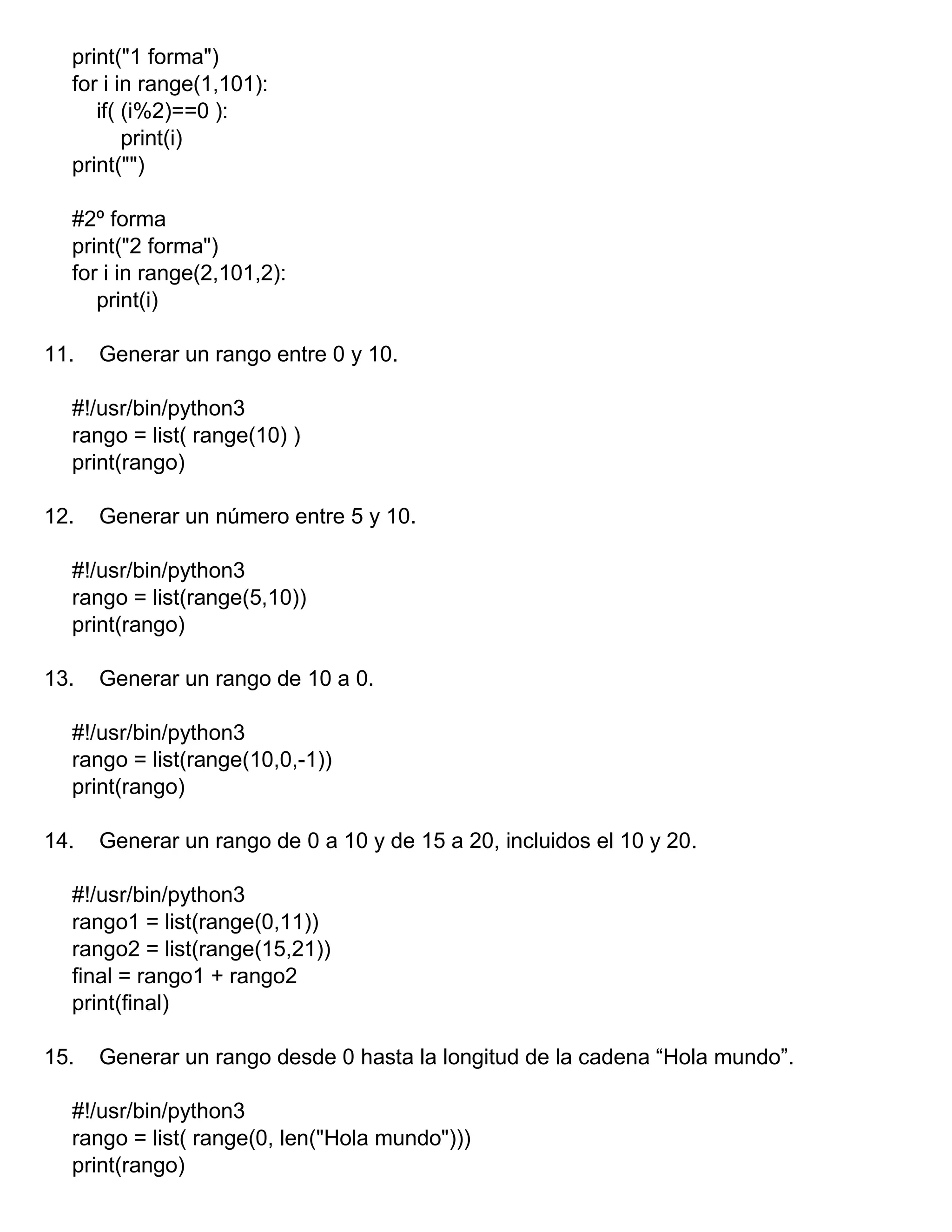 print("1 forma")
for i in range(1,101):
if( (i%2)==0 ):
print(i)
print("")
#2º forma
print("2 forma")
for i in range(2,101,2):
print(i)
11. Generar un rango entre 0 y 10.
#!/usr/bin/python3
rango = list( range(10) )
print(rango)
12. Generar un número entre 5 y 10.
#!/usr/bin/python3
rango = list(range(5,10))
print(rango)
13. Generar un rango de 10 a 0.
#!/usr/bin/python3
rango = list(range(10,0,-1))
print(rango)
14. Generar un rango de 0 a 10 y de 15 a 20, incluidos el 10 y 20.
#!/usr/bin/python3
rango1 = list(range(0,11))
rango2 = list(range(15,21))
final = rango1 + rango2
print(final)
15. Generar un rango desde 0 hasta la longitud de la cadena “Hola mundo”.
#!/usr/bin/python3
rango = list( range(0, len("Hola mundo")))
print(rango)
 