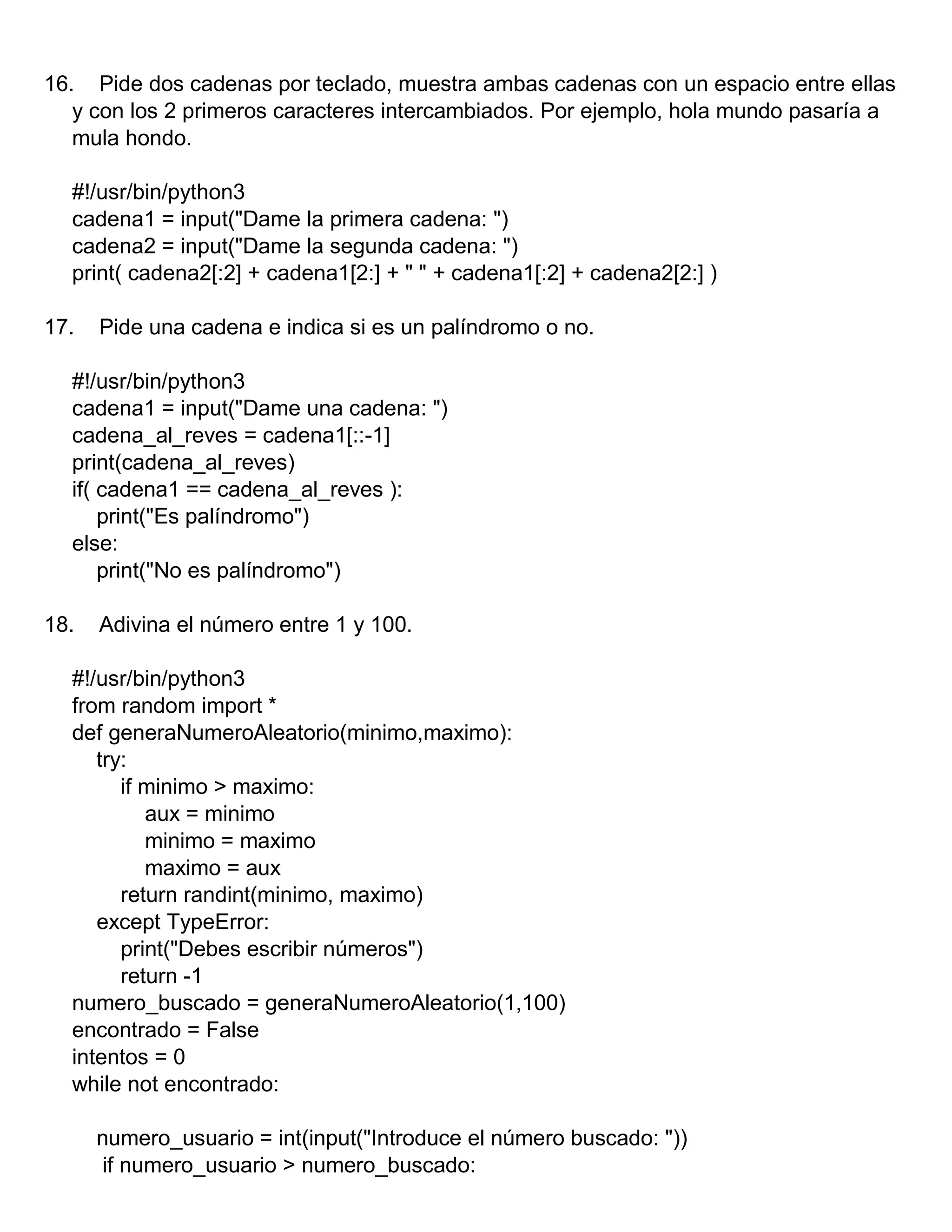 16. Pide dos cadenas por teclado, muestra ambas cadenas con un espacio entre ellas
y con los 2 primeros caracteres intercambiados. Por ejemplo, hola mundo pasaría a
mula hondo.
#!/usr/bin/python3
cadena1 = input("Dame la primera cadena: ")
cadena2 = input("Dame la segunda cadena: ")
print( cadena2[:2] + cadena1[2:] + " " + cadena1[:2] + cadena2[2:] )
17. Pide una cadena e indica si es un palíndromo o no.
#!/usr/bin/python3
cadena1 = input("Dame una cadena: ")
cadena_al_reves = cadena1[::-1]
print(cadena_al_reves)
if( cadena1 == cadena_al_reves ):
print("Es palíndromo")
else:
print("No es palíndromo")
18. Adivina el número entre 1 y 100.
#!/usr/bin/python3
from random import *
def generaNumeroAleatorio(minimo,maximo):
try:
if minimo > maximo:
aux = minimo
minimo = maximo
maximo = aux
return randint(minimo, maximo)
except TypeError:
print("Debes escribir números")
return -1
numero_buscado = generaNumeroAleatorio(1,100)
encontrado = False
intentos = 0
while not encontrado:
numero_usuario = int(input("Introduce el número buscado: "))
if numero_usuario > numero_buscado:
 