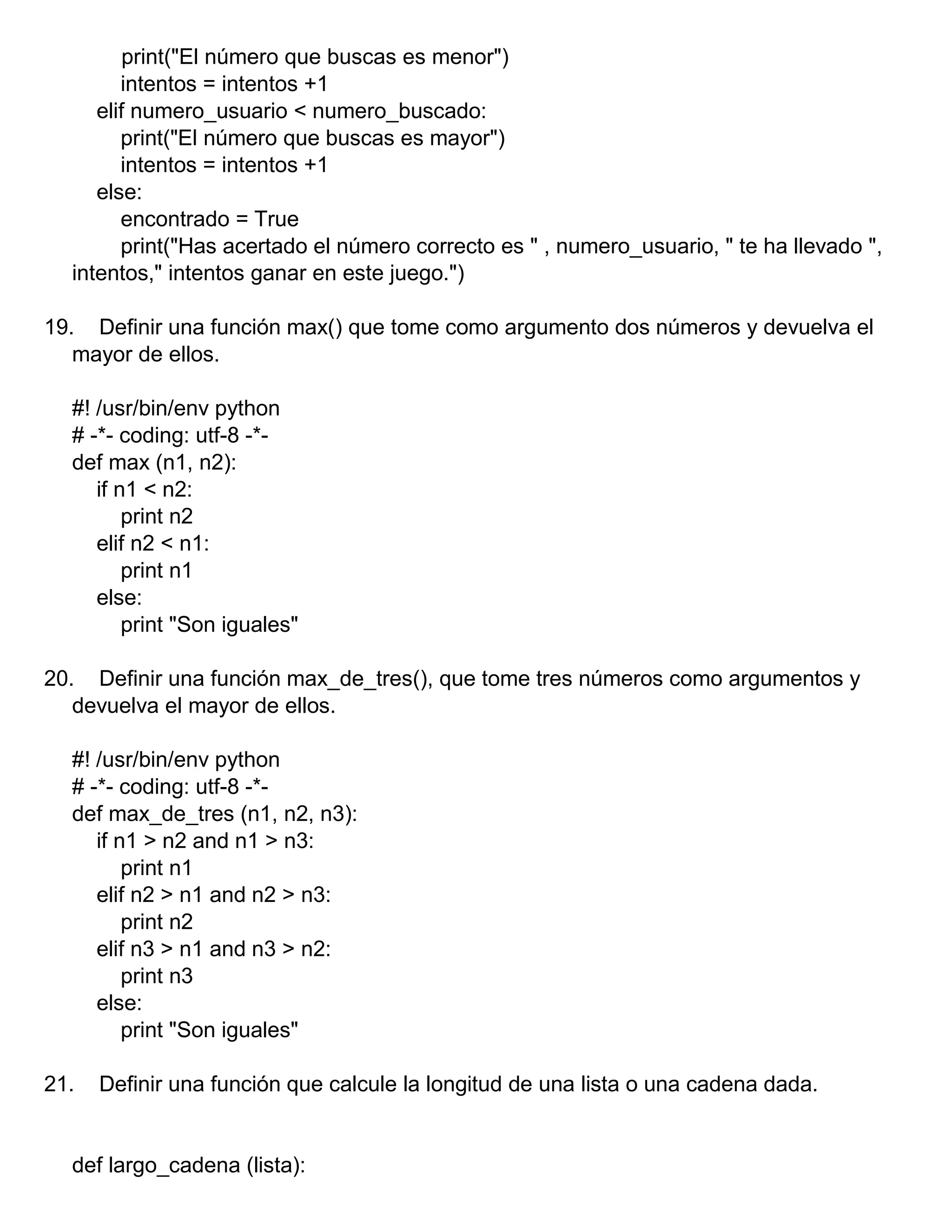 print("El número que buscas es menor")
intentos = intentos +1
elif numero_usuario < numero_buscado:
print("El número que buscas es mayor")
intentos = intentos +1
else:
encontrado = True
print("Has acertado el número correcto es " , numero_usuario, " te ha llevado ",
intentos," intentos ganar en este juego.")
19. Definir una función max() que tome como argumento dos números y devuelva el
mayor de ellos.
#! /usr/bin/env python
# -*- coding: utf-8 -*-
def max (n1, n2):
if n1 < n2:
print n2
elif n2 < n1:
print n1
else:
print "Son iguales"
20. Definir una función max_de_tres(), que tome tres números como argumentos y
devuelva el mayor de ellos.
#! /usr/bin/env python
# -*- coding: utf-8 -*-
def max_de_tres (n1, n2, n3):
if n1 > n2 and n1 > n3:
print n1
elif n2 > n1 and n2 > n3:
print n2
elif n3 > n1 and n3 > n2:
print n3
else:
print "Son iguales"
21. Definir una función que calcule la longitud de una lista o una cadena dada.
def largo_cadena (lista):
 