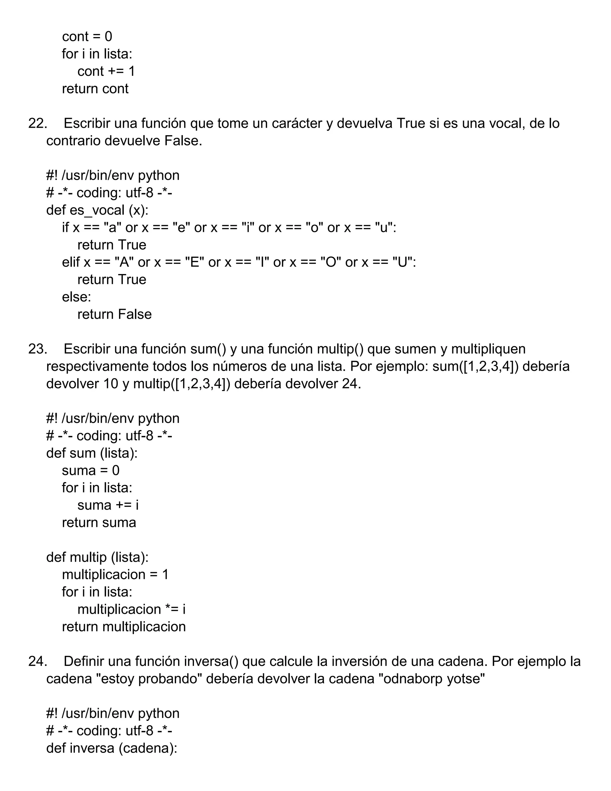 cont = 0
for i in lista:
cont += 1
return cont
22. Escribir una función que tome un carácter y devuelva True si es una vocal, de lo
contrario devuelve False.
#! /usr/bin/env python
# -*- coding: utf-8 -*-
def es_vocal (x):
if x == "a" or x == "e" or x == "i" or x == "o" or x == "u":
return True
elif x == "A" or x == "E" or x == "I" or x == "O" or x == "U":
return True
else:
return False
23. Escribir una función sum() y una función multip() que sumen y multipliquen
respectivamente todos los números de una lista. Por ejemplo: sum([1,2,3,4]) debería
devolver 10 y multip([1,2,3,4]) debería devolver 24.
#! /usr/bin/env python
# -*- coding: utf-8 -*-
def sum (lista):
suma = 0
for i in lista:
suma += i
return suma
def multip (lista):
multiplicacion = 1
for i in lista:
multiplicacion *= i
return multiplicacion
24. Definir una función inversa() que calcule la inversión de una cadena. Por ejemplo la
cadena "estoy probando" debería devolver la cadena "odnaborp yotse"
#! /usr/bin/env python
# -*- coding: utf-8 -*-
def inversa (cadena):
 