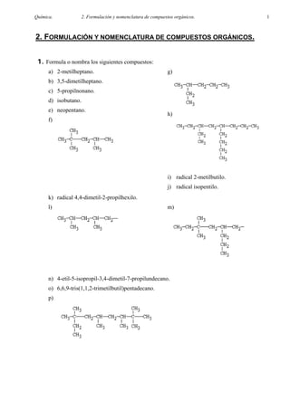 Química.            2. Formulación y nomenclatura de compuestos orgánicos.              1



2. FORMULACIÓN Y NOMENCLATURA DE COMPUESTOS ORGÁNICOS.


 1. Formula o nombra los siguientes compuestos:
      a) 2-metilheptano.                                    g)
      b) 3,5-dimetilheptano.
      c) 5-propilnonano.
      d) isobutano.
      e) neopentano.
                                                            h)
      f)




                                                            i) radical 2-metilbutilo.
                                                            j) radical isopentilo.
      k) radical 4,4-dimetil-2-propilhexilo.
      l)                                                    m)




      n) 4-etil-5-isopropil-3,4-dimetil-7-propilundecano.
      o) 6,6,9-tris(1,1,2-trimetilbutil)pentadecano.
      p)
 