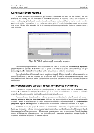 Universidad de Huelva 58
Prácticas de Bases de Datos I Curso 97/98
Construcción de macros
Al iniciar la construcción de una macro, por defecto Access muestra una tabla con dos columnas, una para
establecer una acción y otra para introducir un comentario descriptivo de la acción. Además, para cada acción se
muestra una lista de propiedades en la parte inferior de la pantalla que permiten establecer los objetos y modos sobre los
que opera la acción. Por ejemplo, si se va a realizar una acción de AbrirFormulario, habrá que indicar qué formulario
debe abrirse, y de qué modo. Para cada tipo de acción existe un conjunto de propiedades, algunas de ellas opcionales y
otras necesarias.
Figura 5.1 Tabla de acciones para la construcción de macros.
Adicionalmente se pueden añadir otras dos columnas a la tabla de acciones: una para establecer expresiones
que condicionan la ejecución de la acción (sólo se ejecuta si la expresión se evalúa como verdadera) y otra que
permite organizar las macros de forma anidada. Ambas características se estudiarán más adelante.
Una vez finalizada la definición de la macro, antes de ser ejecutada debe ser guardada en la base de datos con un
nombre identificativo, el cual será empleado para su referencia desde formularios o informes para establecerse como
manejador de eventos. También es posible ejecutar una macro de forma independiente desde la ventana principal de la
base de datos.
Referencias a los objetos de los formularios o informes
En numerosas acciones de macros es necesario consultar el valor o hacer algún tipo de referencia a los
controles de los formularios o informes. Recordemos que cada control en un formulario o informe, así como los
propios formularios/informes están identificados mediante una propiedad nombre.
Cada control dentro de un formulario o informe tiene un nombre identificativo único. Mediante este nombre
podemos acceder al valor que tiene almacenado. Siguiendo una estrategia similar a la utilizada en programación
orientada a objetos, se puede identificar un control dentro de un formulario o informe nombrando un camino completo
que permita llegar al control, partiendo de la base de datos e identificando cada paso con el nombre de un objeto.
Inicialmente existen dos grupos de controles, los pertenecientes a formularios y los pertenecientes a informes.
Puesto que formularios e informes no comparten el espacio de nombres, una identificación global de un control en la
base de datos debe reflejar este extremo, y debe comenzar por establecer el grupo al que pertenece. Además, habrá que
nombrar el formulario o informe concreto y por último el control. La siguiente tabla muestra algunos ejemplos de
referencias al contenido de controles en una base de datos:
 