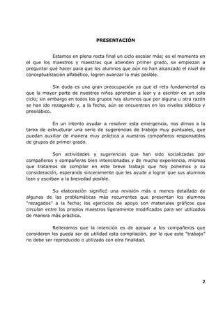 PRESENTACIÓN

Estamos en plena recta final un ciclo escolar más; es el momento en
el que los maestros y maestras que atienden primer grado, se empiezan a
preguntar qué hacer para que los alumnos que aún no han alcanzado el nivel de
conceptualización alfabético, logren avanzar lo más posible.
Sin duda es una gran preocupación ya que el reto fundamental es
que la mayor parte de nuestros niños aprendan a leer y a escribir en un solo
ciclo; sin embargo en todos los grupos hay alumnos que por alguna u otra razón
se han ido rezagando y, a la fecha, aún se encuentran en los niveles silábico y
presilábico.
En un intento ayudar a resolver esta emergencia, nos dimos a la
tarea de estructurar una serie de sugerencias de trabajo muy puntuales, que
puedan auxiliar de manera muy práctica a nuestros compañeros responsables
de grupos de primer grado.
Son actividades y sugerencias que han sido socializadas por
compañeros y compañeras bien intencionadas y de mucha experiencia, mismas
que tratamos de compilar en este breve trabajo que hoy ponemos a su
consideración, esperando sinceramente que les ayude a lograr que sus alumnos
lean y escriban a la brevedad posible.
Su elaboración significó una revisión más o menos
algunas de las problemáticas más recurrentes que presentan
“rezagados” a la fecha; los ejercicios de apoyo son materiales
circulan entre los propios maestros ligeramente modificados para
de manera más práctica.

detallada de
los alumnos
gráficos que
ser utilizados

Reiteramos que la intención es de apoyar a los compañeros que
consideren les pueda ser de utilidad esta compilación, por lo que este “trabajo”
no debe ser reproducido o utilizado con otra finalidad.

2

 