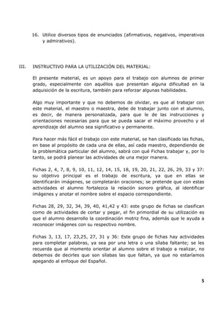 16. Utilice diversos tipos de enunciados (afirmativos, negativos, imperativos
y admirativos).

III.

INSTRUCTIVO PARA LA UTILIZACIÓN DEL MATERIAL:
El presente material, es un apoyo para el trabajo con alumnos de primer
grado, especialmente con aquéllos que presentan alguna dificultad en la
adquisición de la escritura, también para reforzar algunas habilidades.
Algo muy importante y que no debemos de olvidar, es que al trabajar con
este material, el maestro o maestra, debe de trabajar junto con el alumno,
es decir, de manera personalizada, para que le de las instrucciones y
orientaciones necesarias para que se pueda sacar el máximo provecho y el
aprendizaje del alumno sea significativo y permanente.
Para hacer más fácil el trabajo con este material, se han clasificado las fichas,
en base al propósito de cada una de ellas, así cada maestro, dependiendo de
la problemática particular del alumno, sabrá con qué Fichas trabajar y, por lo
tanto, se podrá planear las actividades de una mejor manera.
Fichas 2, 4, 7, 8, 9, 10, 11, 12, 14, 15, 18, 19, 20, 21, 22, 26, 29, 33 y 37:
su objetivo principal es el trabajo de escritura, ya que en ellas se
identificarán imágenes, se completarán oraciones; se pretende que con estas
actividades el alumno fortalezca la relación sonoro gráfica, al identificar
imágenes y anotar el nombre sobre el espacio correspondiente.
Fichas 28, 29, 32, 34, 39, 40, 41,42 y 43: este grupo de fichas se clasifican
como de actividades de cortar y pegar, el fin primordial de su utilización es
que el alumno desarrollo la coordinación motriz fina, además que le ayuda a
reconocer imágenes con su respectivo nombre.
Fichas 3, 13, 17, 23,25, 27, 31 y 36: Este grupo de fichas hay actividades
para completar palabras, ya sea por una letra o una sílaba faltante; se les
recuerda que al momento orientar al alumno sobre el trabajo a realizar, no
debemos de decirles que son sílabas las que faltan, ya que no estaríamos
apegando al enfoque del Español.

5

 