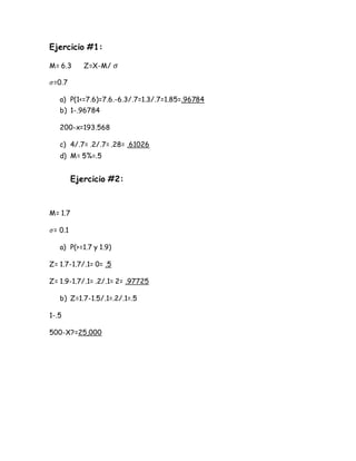 Ejercicio #1:
M= 6.3 Z=X-M/ 𝜎
𝜎=0.7
a) P(1<=7.6)=7.6.-6.3/.7=1.3/.7=1.85=.96784
b) 1-.96784
200-x=193.568
c) 4/.7= .2/.7= .28= .61026
d) M= 5%=.5
Ejercicio #2:
M= 1.7
𝜎= 0.1
a) P(>=1.7 y 1.9)
Z= 1.7-1.7/.1= 0= .5
Z= 1.9-1.7/.1= .2/.1= 2= .97725
b) Z=1.7-1.5/.1=.2/.1=.5
1-.5
500-X?=25,000
 