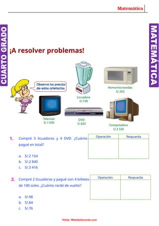 Matemática
¡A resolver problemas!
1. Compré 3 licuadoras y 4 DVD. ¿Cuánto
pagué en total?
a. S/.2 154
b. S/.2 840
c. S/.3 416
2. Compré 2 licuadoras y pagué con 4 billetes
de 100 soles. ¿Cuánto recibí de vuelto?
a. S/.98
b. S/.84
c. S/.76
Visita: Webdeldocente.com
 