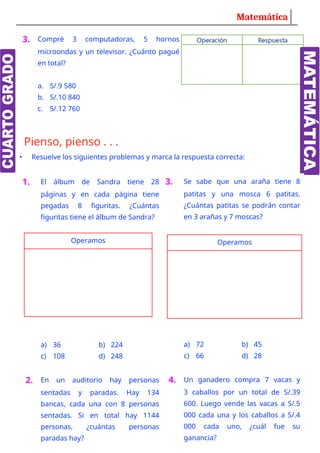 Matemática
3. Compré 3 computadoras, 5 hornos
microondas y un televisor. ¿Cuánto pagué
en total?
a. S/.9 580
b. S/.10 840
c. S/.12 760
Pienso, pienso . . .
• Resuelve los siguientes problemas y marca la respuesta correcta:
Visita: Webdeldocente.com
1. El álbum de Sandra tiene 28
páginas y en cada página tiene
pegadas 8 figuritas. ¿Cuántas
figuritas tiene el álbum de Sandra?
Operamos
a) 36 b) 224
c) 108 d) 248
2. En un auditorio hay personas
sentadas y paradas. Hay 134
bancas, cada una con 8 personas
sentadas. Si en total hay 1144
personas, ¿cuántas personas
paradas hay?
3. Se sabe que una araña tiene 8
patitas y una mosca 6 patitas.
¿Cuántas patitas se podrán contar
en 3 arañas y 7 moscas?
Operamos
a) 72 b) 45
c) 66 d) 28
4. Un ganadero compra 7 vacas y
3 caballos por un total de S/.39
600. Luego vende las vacas a S/.5
000 cada una y los caballos a S/.4
000 cada uno, ¿cuál fue su
ganancia?
 