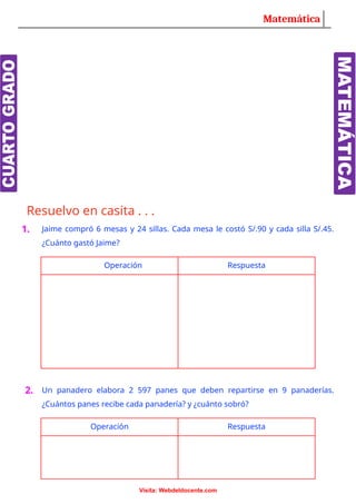Matemática
Resuelvo en casita . . .
1. Jaime compró 6 mesas y 24 sillas. Cada mesa le costó S/.90 y cada silla S/.45.
¿Cuánto gastó Jaime?
Operación Respuesta
2. Un panadero elabora 2 597 panes que deben repartirse en 9 panaderías.
¿Cuántos panes recibe cada panadería? y ¿cuánto sobró?
Operación Respuesta
Visita: Webdeldocente.com
 