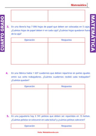 Matemática
3. En una librería hay 7 896 hojas de papel que deben ser colocadas en 5 cajas.
¿Cuántos hojas de papel deben ir en cada caja? ¿Cuántas hojas quedaron fuera
de la caja?
Operación Respuesta
4. En una fábrica había 1 637 cuadernos que debían repartirse en partes iguales
entre sus ocho trabajadores. ¿Cuántos cuadernos recibió cada trabajador?
¿Cuántos quedan?
Operación Respuesta
5. En una juguetería hay 3 741 pelotas que deben ser repartidas en 15 bolsas.
¿Cuántas pelotas se colocaron en cada bolsa? y ¿cuántas pelotas sobraron?
Operación Respuesta
Visita: Webdeldocente.com
 