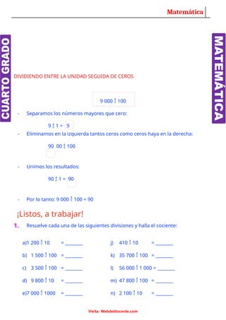Matemática
DIVIDIENDO ENTRE LA UNIDAD SEGUIDA DE CEROS
9 000  100
- Separamos los números mayores que cero:
9  1 = 9
- Eliminamos en la izquierda tantos ceros como ceros haya en la derecha:
90 00  100
- Unimos los resultados:
90  1 = 90
- Por lo tanto: 9 000  100 = 90
¡Listos, a trabajar!
1. Resuelve cada una de las siguientes divisiones y halla el cociente:
a)1 200  10 = ________ j) 410  10 = ________
b) 1 500  100 = ________ k) 35 700  100 = ________
c) 3 500  100 = ________ l) 56 000  1 000 = ________
d) 9 800  10 = ________ m) 47 800  100 = ________
e)7 000  1000 = ________ n) 2 100  10 = ________
Visita: Webdeldocente.com
 