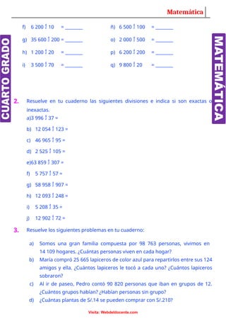 Matemática
f) 6 200  10 = ________ ñ) 6 500  100 = ________
g) 35 600  200 = ________ o) 2 000  500 = ________
h) 1 200  20 = ________ p) 6 200  200 = ________
i) 3 500  70 = ________ q) 9 800  20 = ________
2. Resuelve en tu cuaderno las siguientes divisiones e indica si son exactas o
inexactas.
a)3 996  37 =
b) 12 054  123 =
c) 46 965  95 =
d) 2 525  105 =
e)63 859  307 =
f) 5 757  57 =
g) 58 958  907 =
h) 12 093  248 =
i) 5 208  35 =
j) 12 902  72 =
3. Resuelve los siguientes problemas en tu cuaderno:
a) Somos una gran familia compuesta por 98 763 personas, vivimos en
14 109 hogares. ¿Cuántas personas viven en cada hogar?
b) María compró 25 665 lapiceros de color azul para repartirlos entre sus 124
amigos y ella. ¿Cuántos lapiceros le tocó a cada uno? ¿Cuántos lapiceros
sobraron?
c) Al ir de paseo, Pedro contó 90 820 personas que iban en grupos de 12.
¿Cuántos grupos habían? ¿Habían personas sin grupo?
d) ¿Cuántas plantas de S/.14 se pueden comprar con S/.210?
Visita: Webdeldocente.com
 
