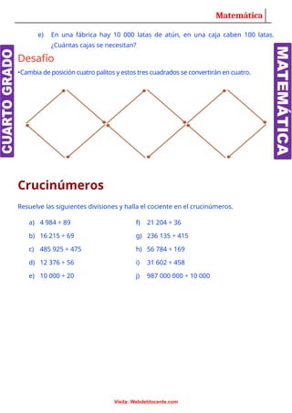 Matemática
e) En una fábrica hay 10 000 latas de atún, en una caja caben 100 latas.
¿Cuántas cajas se necesitan?
Desafío
•Cambia de posición cuatro palitos y estos tres cuadrados se convertirán en cuatro.
Crucinúmeros
Resuelve las siguientes divisiones y halla el cociente en el crucinúmeros.
a) 4 984 ÷ 89 f) 21 204 ÷ 36
b) 16 215 ÷ 69 g) 236 135 ÷ 415
c) 485 925 ÷ 475 h) 56 784 ÷ 169
d) 12 376 ÷ 56 i) 31 602 ÷ 458
e) 10 000 ÷ 20 j) 987 000 000 ÷ 10 000
Visita: Webdeldocente.com
 