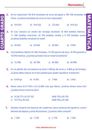 Matemática
2. Se ha importado 734 816 toneladas de arroz de Japón y 184 736 toneladas de
China. ¿Cuántas toneladas de arroz se han importado?
a) 919 551 b) 919 552 c) 723 461 d) 919 321
3. En una semana un centro de reciclaje recolectó 10 964 botellas blancas,
11 396 botellas marrones, 22 765 botellas verdes y 4 379 botellas azules.
¿Cuántas botellas recolectó en total?
a) 49 504 b) 59 504 c) 39 504 d) 4 950
4. Una textilería fabricó 25 300 chompas, 13 233 gorros de lana, 16 974 guantes y
10 476 chalinas. ¿Cuántas prendas hizo en total la textilería?
a) 15 398 b) 45 784 c) 65 983 d) 60 986
5. En un platillo de una balanza se tiene 3 500 gr de arroz y 4 856 gr de lentejas.
¿Cuánto debo colocar en el otro platillo para poder equilibrar la balanza?
a) 8 476 gr b) 8 356 c) 7 456 d) 2 453
6. Mario tiene S/.27 976 e Iris S/.800 más que Mario. ¿Cuánto dinero tiene Iris?
¿Cuánto tienen entre los dos?
a) S/.28 777 y S/.55 752 b)28 776 y 56 752
c) 18 776 y 45 553 d)38 746 y 25 346
7. Daniela compró tres decenas de cuadernos, doce centenas de lapiceros, cuatro
decenas de lápices y ocho diccionarios. ¿Cuántos útiles compró?
a) 1 378 b) 1 278 c) 2 178 d) 1 550
Visita: Webdeldocente.com
 