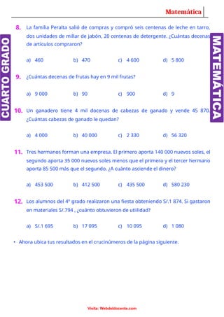 Matemática
8. La familia Peralta salió de compras y compró seis centenas de leche en tarro,
dos unidades de millar de jabón, 20 centenas de detergente. ¿Cuántas decenas
de artículos compraron?
a) 460 b) 470 c) 4 600 d) 5 800
9. ¿Cuántas decenas de frutas hay en 9 mil frutas?
a) 9 000 b) 90 c) 900 d) 9
10. Un ganadero tiene 4 mil docenas de cabezas de ganado y vende 45 870.
¿Cuántas cabezas de ganado le quedan?
a) 4 000 b) 40 000 c) 2 330 d) 56 320
11. Tres hermanos forman una empresa. El primero aporta 140 000 nuevos soles, el
segundo aporta 35 000 nuevos soles menos que el primero y el tercer hermano
aporta 85 500 más que el segundo. ¿A cuánto asciende el dinero?
a) 453 500 b) 412 500 c) 435 500 d) 580 230
12. Los alumnos del 4º grado realizaron una fiesta obteniendo S/.1 874. Si gastaron
en materiales S/.794 , ¿cuánto obtuvieron de utiilidad?
a) S/.1 695 b) 17 095 c) 10 095 d) 1 080
• Ahora ubica tus resultados en el crucinúmeros de la página siguiente.
Visita: Webdeldocente.com
 