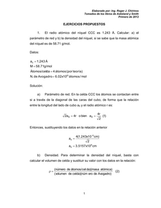 Elaborado por: Ing. Roger J. Chirinos
Tomados de los libros de Askeland y Smith
Primero de 2012
1
EJERCICIOS PROPUESTOS
1. El radio atómico del níquel CCC es 1.243 Å. Calcular: a) el
parámetro de red y b) la densidad del níquel, si se sabe que la masa atómica
del níquel es de 58.71 g/mol.
Datos:
mol/átomos6.02x10AvogadrodeN.
teoría)(porátomos4daÁtomos/cel
g/mol58.71M
Å243.1a
23
0
Solución:
a) Parámetro de red. En la celda CCC los átomos se contactan entre
si a través de la diagonal de las caras del cubo, de forma que la relación
entre la longitud del lado de cubo a0 y el radio atómico r es:
)1(
2
r4
abienor4a2 00
Entonces, sustituyendo los datos en la relación anterior
cm3.5157x10a
2
)cm10x243.1(4
a
8-
0
8
0
b) Densidad. Para determinar la densidad del níquel, basta con
calcular el volumen de celda y sustituir su valor con los datos en la relación:
Avogadro)deerocelda)(númdevolumen(
atómica)da)(masaátomos/celdenúmero(
)2(
 