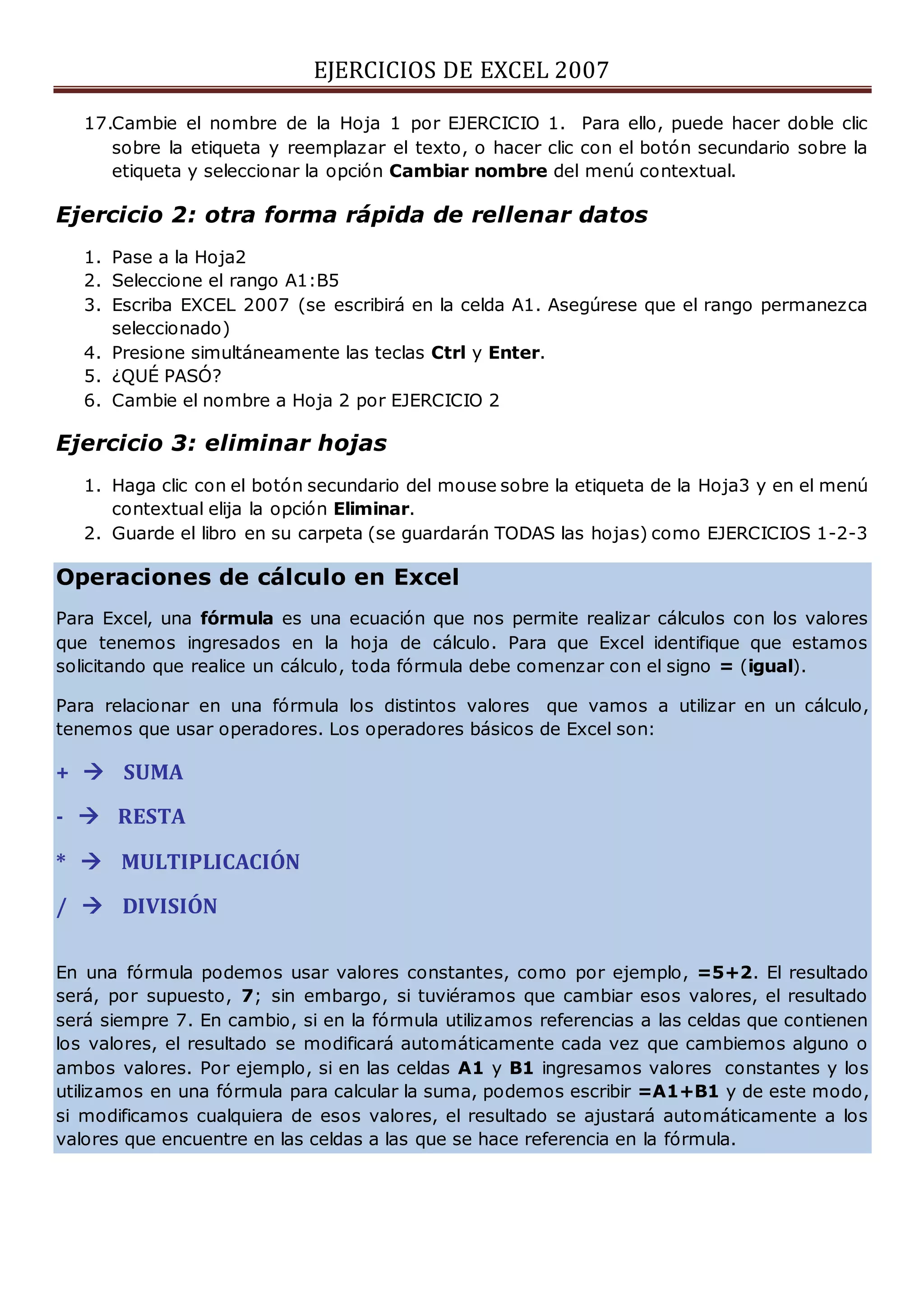 EJERCICIOS DE EXCEL 2007
17.Cambie el nombre de la Hoja 1 por EJERCICIO 1. Para ello, puede hacer doble clic
sobre la etiqueta y reemplazar el texto, o hacer clic con el botón secundario sobre la
etiqueta y seleccionar la opción Cambiar nombre del menú contextual.
Ejercicio 2: otra forma rápida de rellenar datos
1. Pase a la Hoja2
2. Seleccione el rango A1:B5
3. Escriba EXCEL 2007 (se escribirá en la celda A1. Asegúrese que el rango permanezca
seleccionado)
4. Presione simultáneamente las teclas Ctrl y Enter.
5. ¿QUÉ PASÓ?
6. Cambie el nombre a Hoja 2 por EJERCICIO 2
Ejercicio 3: eliminar hojas
1. Haga clic con el botón secundario del mouse sobre la etiqueta de la Hoja3 y en el menú
contextual elija la opción Eliminar.
2. Guarde el libro en su carpeta (se guardarán TODAS las hojas) como EJERCICIOS 1-2-3
Operaciones de cálculo en Excel
Para Excel, una fórmula es una ecuación que nos permite realizar cálculos con los valores
que tenemos ingresados en la hoja de cálculo. Para que Excel identifique que estamos
solicitando que realice un cálculo, toda fórmula debe comenzar con el signo = (igual).
Para relacionar en una fórmula los distintos valores que vamos a utilizar en un cálculo,
tenemos que usar operadores. Los operadores básicos de Excel son:
+  SUMA
-  RESTA
*  MULTIPLICACIÓN
/  DIVISIÓN
En una fórmula podemos usar valores constantes, como por ejemplo, =5+2. El resultado
será, por supuesto, 7; sin embargo, si tuviéramos que cambiar esos valores, el resultado
será siempre 7. En cambio, si en la fórmula utilizamos referencias a las celdas que contienen
los valores, el resultado se modificará automáticamente cada vez que cambiemos alguno o
ambos valores. Por ejemplo, si en las celdas A1 y B1 ingresamos valores constantes y los
utilizamos en una fórmula para calcular la suma, podemos escribir =A1+B1 y de este modo,
si modificamos cualquiera de esos valores, el resultado se ajustará automáticamente a los
valores que encuentre en las celdas a las que se hace referencia en la fórmula.
 
