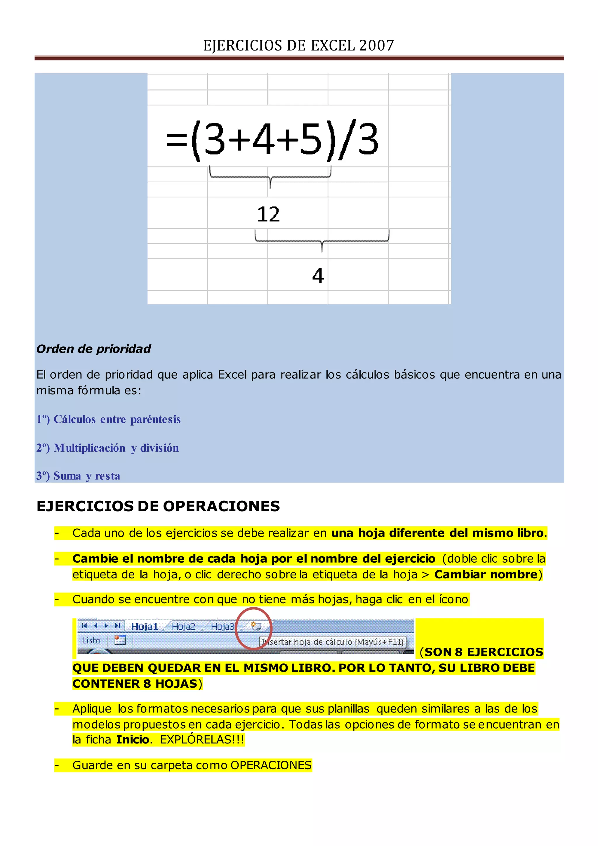 EJERCICIOS DE EXCEL 2007
Orden de prioridad
El orden de prioridad que aplica Excel para realizar los cálculos básicos que encuentra en una
misma fórmula es:
1º) Cálculos entre paréntesis
2º) Multiplicación y división
3º) Suma y resta
EJERCICIOS DE OPERACIONES
- Cada uno de los ejercicios se debe realizar en una hoja diferente del mismo libro.
- Cambie el nombre de cada hoja por el nombre del ejercicio (doble clic sobre la
etiqueta de la hoja, o clic derecho sobre la etiqueta de la hoja > Cambiar nombre)
- Cuando se encuentre con que no tiene más hojas, haga clic en el ícono
(SON 8 EJERCICIOS
QUE DEBEN QUEDAR EN EL MISMO LIBRO. POR LO TANTO, SU LIBRO DEBE
CONTENER 8 HOJAS)
- Aplique los formatos necesarios para que sus planillas queden similares a las de los
modelos propuestos en cada ejercicio. Todas las opciones de formato se encuentran en
la ficha Inicio. EXPLÓRELAS!!!
- Guarde en su carpeta como OPERACIONES
 