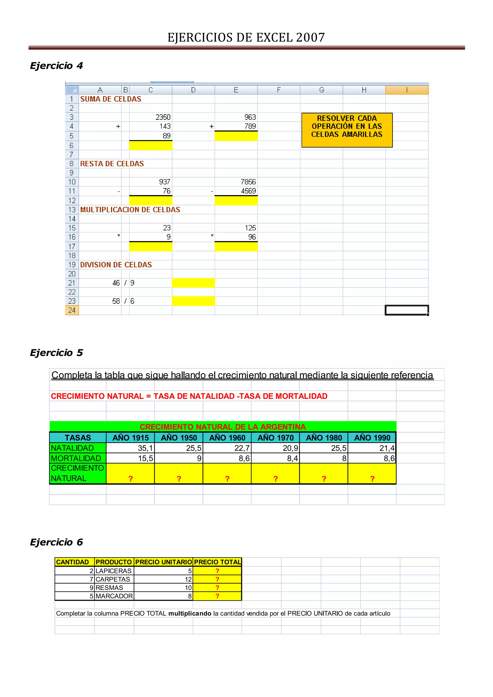EJERCICIOS DE EXCEL 2007
Ejercicio 4
Ejercicio 5
Ejercicio 6
Completa la tabla que sigue hallando el crecimiento natural mediante la siguiente referencia
CRECIMIENTO NATURAL = TASA DE NATALIDAD -TASA DE MORTALIDAD
CRECIMIENTO NATURAL DE LA ARGENTINA
TASAS AÑO 1915 AÑO 1950 AÑO 1960 AÑO 1970 AÑO 1980 AÑO 1990
NATALIDAD 35,1 25,5 22,7 20,9 25,5 21,4
MORTALIDAD 15,5 9 8,6 8,4 8 8,6
CRECIMIENTO
NATURAL ? ? ? ? ? ?
CANTIDAD PRODUCTO PRECIO UNITARIO PRECIO TOTAL
2 LAPICERAS 5 ?
7 CARPETAS 12 ?
9 RESMAS 10 ?
5 MARCADOR 8 ?
Completar la columna PRECIO TOTAL multiplicando la cantidad vendida por el PRECIO UNITARIO de cada artículo
 