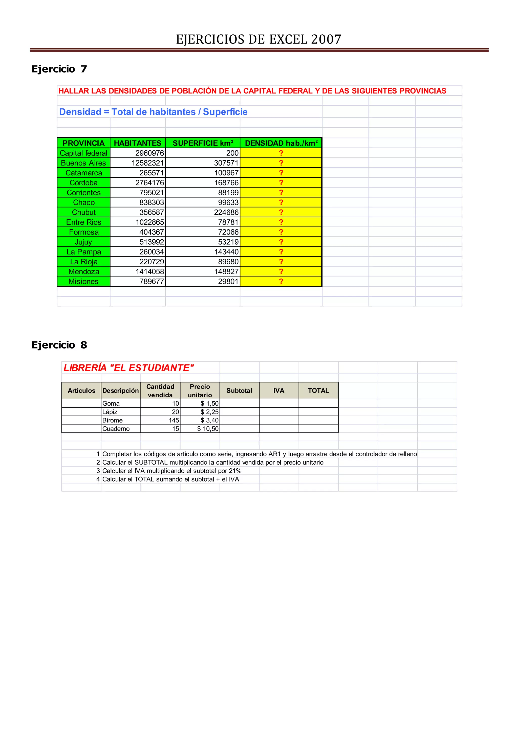 EJERCICIOS DE EXCEL 2007
Ejercicio 7
Ejercicio 8
HALLAR LAS DENSIDADES DE POBLACIÓN DE LA CAPITAL FEDERAL Y DE LAS SIGUIENTES PROVINCIAS
Densidad = Total de habitantes / Superficie
PROVINCIA HABITANTES SUPERFICIE km2
DENSIDAD hab./km2
Capital federal 2960976 200 ?
Buenos Aires 12582321 307571 ?
Catamarca 265571 100967 ?
Córdoba 2764176 168766 ?
Corrientes 795021 88199 ?
Chaco 838303 99633 ?
Chubut 356587 224686 ?
Entre Rios 1022865 78781 ?
Formosa 404367 72066 ?
Jujuy 513992 53219 ?
La Pampa 260034 143440 ?
La Rioja 220729 89680 ?
Mendoza 1414058 148827 ?
Misiones 789677 29801 ?
LIBRERÍA "EL ESTUDIANTE"
Artículos Descripción
Cantidad
vendida
Precio
unitario
Subtotal IVA TOTAL
Goma 10 $ 1,50
Lápiz 20 $ 2,25
Birome 145 $ 3,40
Cuaderno 15 $ 10,50
1 Completar los códigos de artículo como serie, ingresando AR1 y luego arrastre desde el controlador de relleno
2 Calcular el SUBTOTAL multiplicando la cantidad vendida por el precio unitario
3 Calcular el IVA multiplicando el subtotal por 21%
4 Calcular el TOTAL sumando el subtotal + el IVA
 