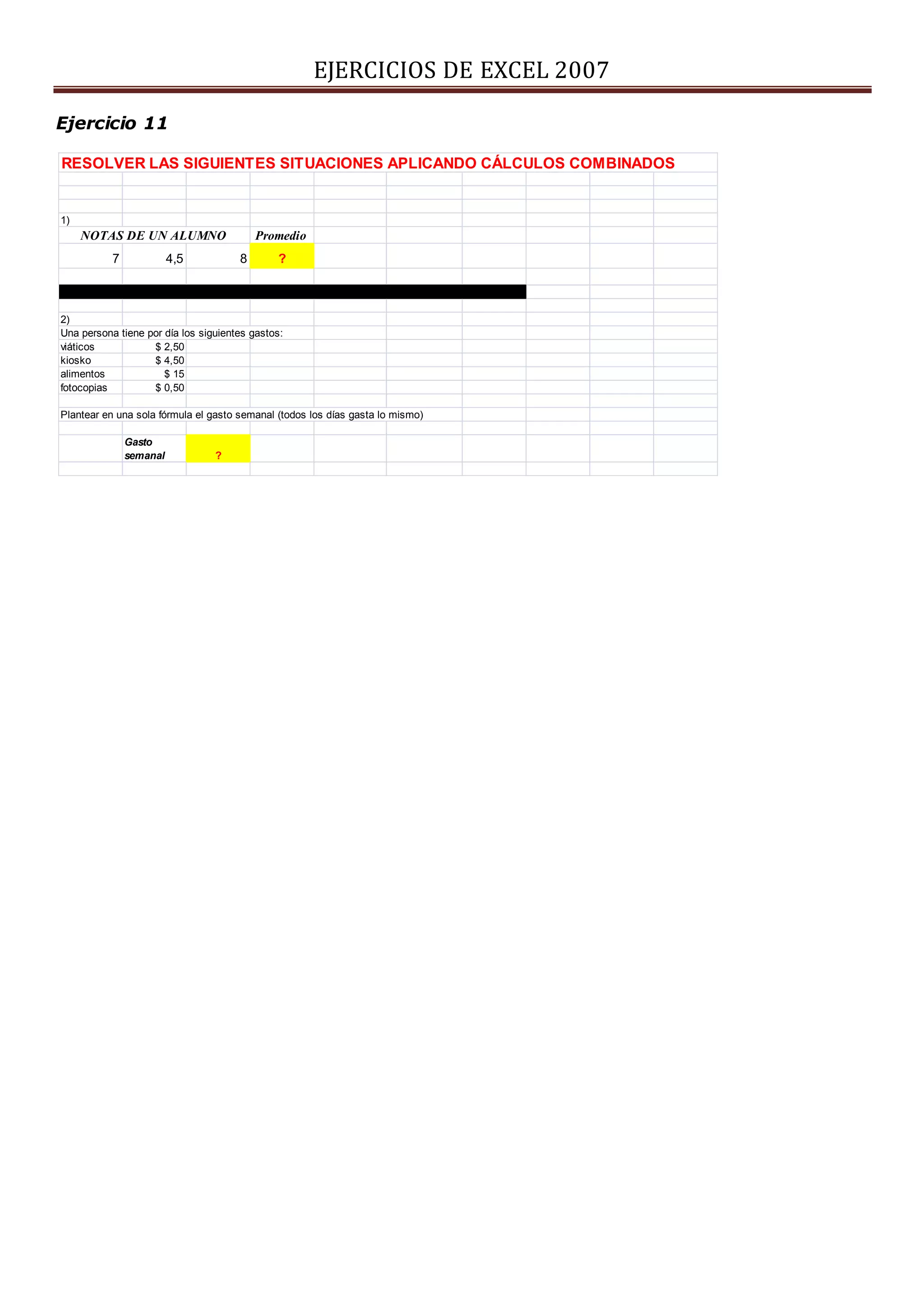 EJERCICIOS DE EXCEL 2007
Ejercicio 11
RESOLVER LAS SIGUIENTES SITUACIONES APLICANDO CÁLCULOS COMBINADOS
1)
Promedio
7 4,5 8 ?
2)
Una persona tiene por día los siguientes gastos:
viáticos $ 2,50
kiosko $ 4,50
alimentos $ 15
fotocopias $ 0,50
Plantear en una sola fórmula el gasto semanal (todos los días gasta lo mismo)
Gasto
semanal ?
NOTAS DE UN ALUMNO
 