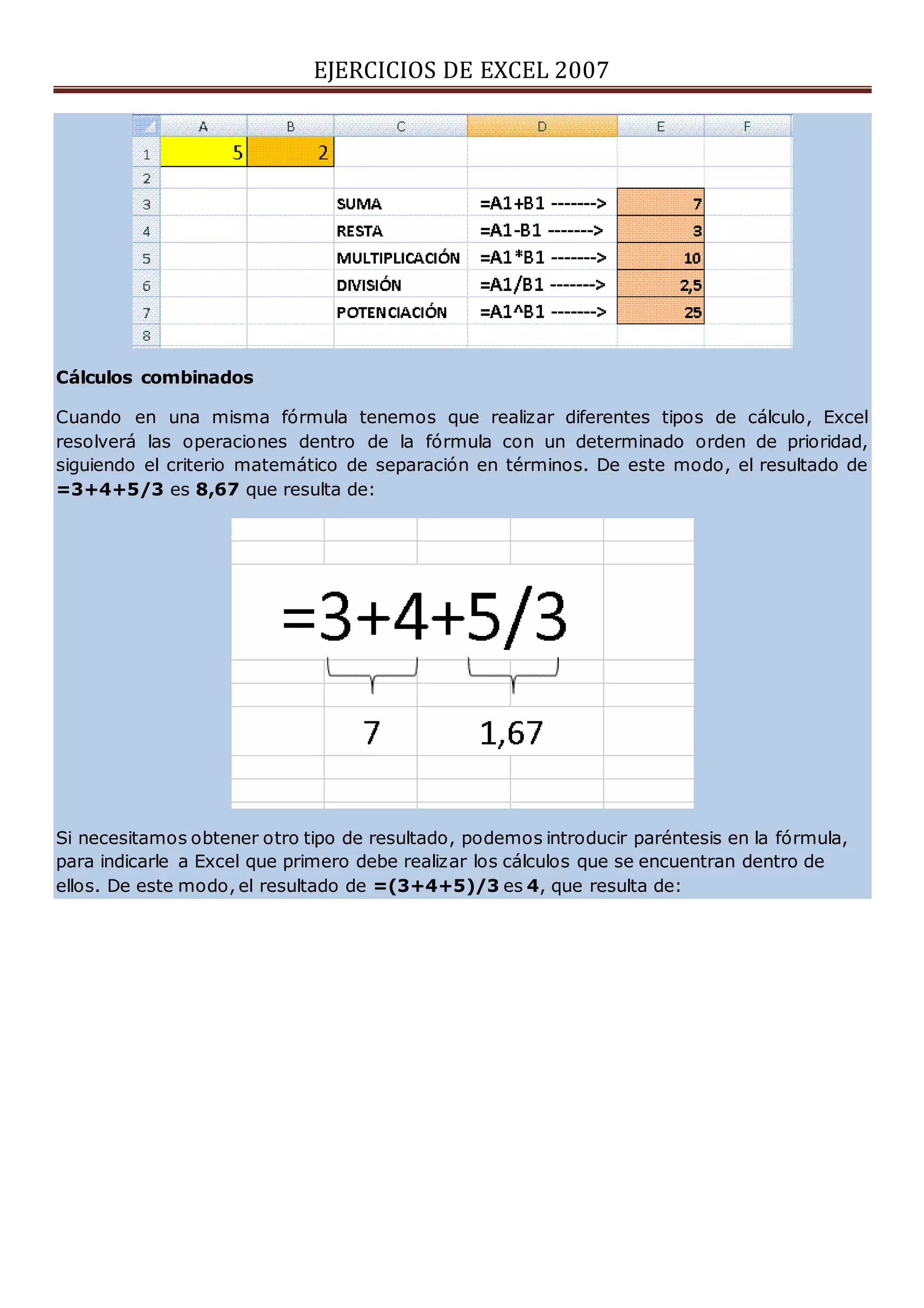 EJERCICIOS DE EXCEL 2007
Cálculos combinados
Cuando en una misma fórmula tenemos que realizar diferentes tipos de cálculo, Excel
resolverá las operaciones dentro de la fórmula con un determinado orden de prioridad,
siguiendo el criterio matemático de separación en términos. De este modo, el resultado de
=3+4+5/3 es 8,67 que resulta de:
Si necesitamos obtener otro tipo de resultado, podemos introducir paréntesis en la fórmula,
para indicarle a Excel que primero debe realizar los cálculos que se encuentran dentro de
ellos. De este modo, el resultado de =(3+4+5)/3 es 4, que resulta de:
 