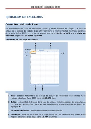 EJERCICIOS DE EXCEL 2007



EJERCICIOS DE EXCEL 2007

Conceptos básicos de Excel
Los documentos de Excel se denominan “libros” y están divididos en “hojas”. La hoja de
cálculo es el espacio de trabajo. Excel 2007 comparte la misma interfaz de otros programas
de la suite Office 2007, por lo tanto, encontraremos el Botón de Office y la Cinta de
opciones, organizada en fichas y grupos.

Elementos de una hoja de cálculo:

                                 4                 5


                     3
                     2                                            6
                     1




                                  7       8


   1) Filas: espacios horizontales de la hoja de cálculo. Se identifican con números. Cada
      hoja de cálculo de Excel 2007 tiene 1.048.576 filas.

   2) Celda: es la unidad de trabajo de la hoja de cálculo. Es la intersección de una columna
      con una fila. Se identifica con la letra de la columna y el número de la fila, como por
      ejemplo, A1.

   3) Cuadro de nombres: muestra el nombre de la celda activa.

   4) Columnas: espacios verticales de la hoja de cálculo. Se identifican con letras. Cada
      hoja de cálculo de Excel 2007 tiene 16.384 columnas.
 