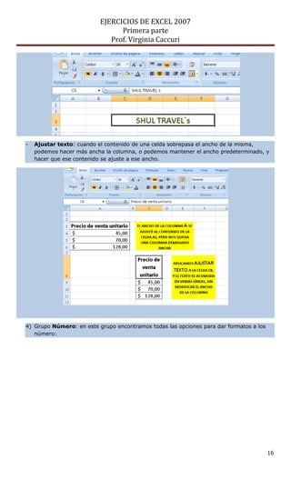 EJERCICIOS DE EXCEL 2007
Primera parte
Prof. Virginia Caccuri
16
- Ajustar texto: cuando el contenido de una celda sobrepasa el ancho de la misma,
podemos hacer más ancha la columna, o podemos mantener el ancho predeterminado, y
hacer que ese contenido se ajuste a ese ancho.
4) Grupo Número: en este grupo encontramos todas las opciones para dar formatos a los
número:
 