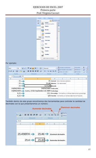 EJERCICIOS DE EXCEL 2007
Primera parte
Prof. Virginia Caccuri
17
Por ejemplo:
También dentro de este grupo encontramos dos herramientas para controlar la cantidad de
decimales con la que presentaremos un número:
Aumentar decimales
Disminuir decimales
 