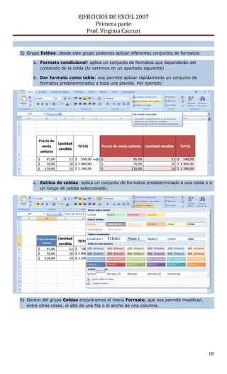 EJERCICIOS DE EXCEL 2007
Primera parte
Prof. Virginia Caccuri
18
5) Grupo Estilos: desde este grupo podemos aplicar diferentes conjuntos de formatos:
a. Formato condicional: aplica un conjunto de formatos que dependerán del
contenido de la celda (lo veremos en un apartado siguiente)
b. Dar formato como tabla: nos permite aplicar rápidamente un conjunto de
formatos predeterminados a toda una planilla. Por ejemplo:
c. Estilos de celdas: aplica un conjunto de formatos predeterminado a una celda o a
un rango de celdas seleccionado.
6) Dentro del grupo Celdas encontramos el menú Formato, que nos permite modificar,
entre otras cosas, el alto de una fila o el ancho de una columna.
 