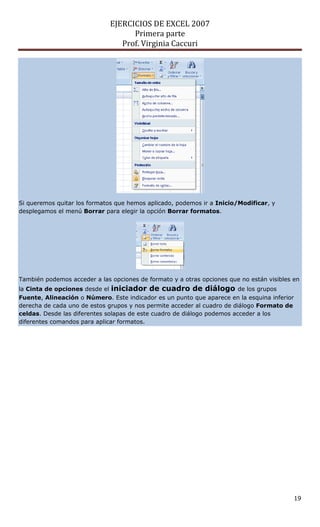 EJERCICIOS DE EXCEL 2007
Primera parte
Prof. Virginia Caccuri
19
Si queremos quitar los formatos que hemos aplicado, podemos ir a Inicio/Modificar, y
desplegamos el menú Borrar para elegir la opción Borrar formatos.
También podemos acceder a las opciones de formato y a otras opciones que no están visibles en
la Cinta de opciones desde el iniciador de cuadro de diálogo de los grupos
Fuente, Alineación o Número. Este indicador es un punto que aparece en la esquina inferior
derecha de cada uno de estos grupos y nos permite acceder al cuadro de diálogo Formato de
celdas. Desde las diferentes solapas de este cuadro de diálogo podemos acceder a los
diferentes comandos para aplicar formatos.
 