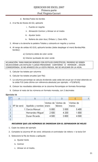EJERCICIOS DE EXCEL 2007
Primera parte
Prof. Virginia Caccuri
21
d. Bordes/Todos los bordes
2. A la fila de títulos A2:G2, aplicarle
i. Fuente en negrita
ii. Alineación Centrar y Alinear en el medio
iii. Ajustar texto
iv. Relleno de color Azul, Énfasis 1, Claro 40%
3. Alinear a la derecha la palabra Totales y colocarla en negrita y cursiva
4. Al rango de celdas A2:G10, aplicarle bordes (debe desplegar el menú Bordes/Más
bordes):
a) Contorno doble de color verde
b) Interior punteado de color verde
ACLARACIÓN: PARA MARCAR BORDES CON ESTILOS ESPECÍFICOS, PRIMERO SE DEBEN
SELECCIONAR LOS ESTILOS Y LUEGO PRESIONAR ´CONTORNO´ O ´INTERIOR´, SEGÚN
CORRESPONDA. SI NO APARECE EN LA VISTA PREVIA, NO SE APLICARÁ EN LA HOJA.
5. Calcular los totales por columna
6. Calcular los totales anuales (por fila)
7. La columna porcentaje se calcula dividiendo cada celda del anual por el total obtenido en
la celda F10 (esta última con referencia absoluta) por ejemplo: =F3/$F$10)
8. Colocar los resultados obtenidos en la columna Porcentajes en formato Porcentaje
9. Colocar el resto de los números en formato moneda, con 2 decimales
Ejercicio 16
RECUERDE QUE LOS NÚMEROS SE INGRESAN SIN EL SEPARADOR DE MILES
1. Copie los datos del ejemplo
2. Complete la columna Nº de vend. Utilizando el controlador de relleno + la tecla Ctrl
3. Seleccione la fila de títulos y aplíquele:
a. Ajustar texto
b. Centrar
c. Alinear en el medio.
 